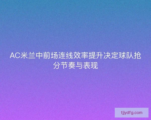 AC米兰中前场连线效率提升决定球队抢分节奏与表现