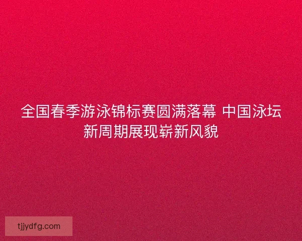 全国春季游泳锦标赛圆满落幕 中国泳坛新周期展现崭新风貌